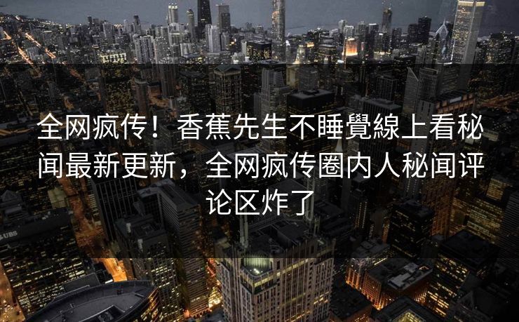 全网疯传！香蕉先生不睡覺線上看秘闻最新更新，全网疯传圈内人秘闻评论区炸了