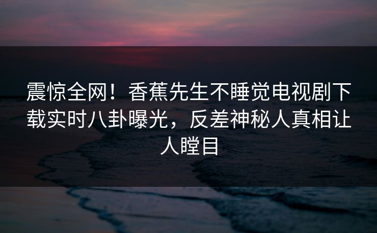 震惊全网！香蕉先生不睡觉电视剧下载实时八卦曝光，反差神秘人真相让人瞠目