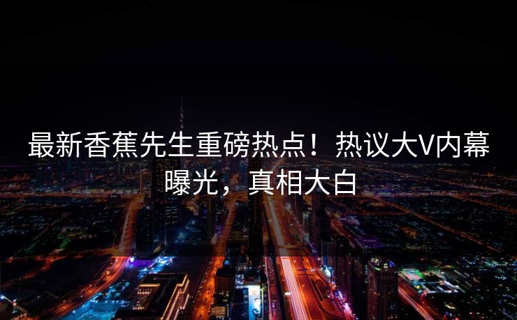 最新香蕉先生重磅热点！热议大V内幕曝光，真相大白