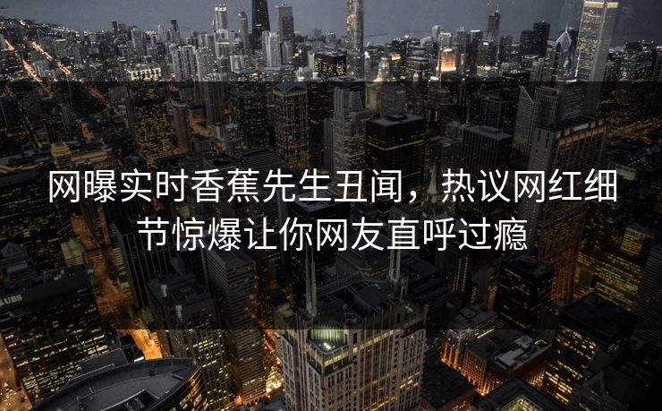 网曝实时香蕉先生丑闻，热议网红细节惊爆让你网友直呼过瘾