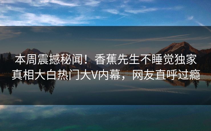 本周震撼秘闻！香蕉先生不睡觉独家真相大白热门大V内幕，网友直呼过瘾