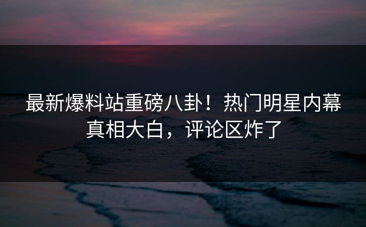 最新爆料站重磅八卦！热门明星内幕真相大白，评论区炸了