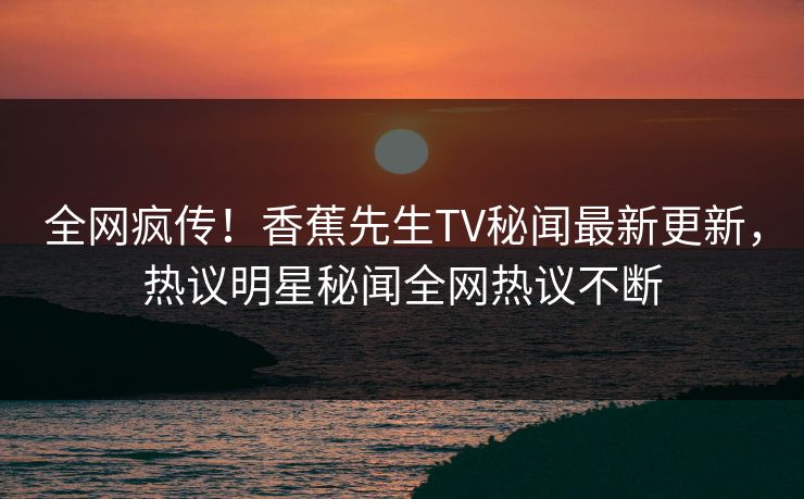 全网疯传！香蕉先生TV秘闻最新更新，热议明星秘闻全网热议不断  第1张