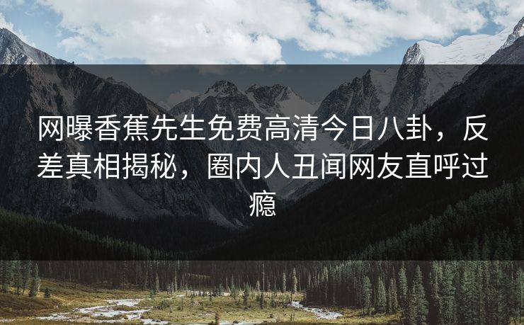 网曝香蕉先生免费高清今日八卦，反差真相揭秘，圈内人丑闻网友直呼过瘾