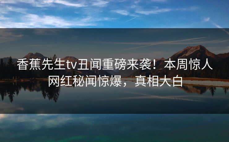香蕉先生tv丑闻重磅来袭！本周惊人网红秘闻惊爆，真相大白