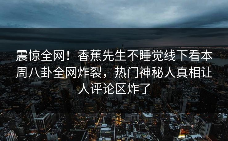 震惊全网！香蕉先生不睡觉线下看本周八卦全网炸裂，热门神秘人真相让人评论区炸了
