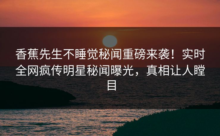 香蕉先生不睡觉秘闻重磅来袭！实时全网疯传明星秘闻曝光，真相让人瞠目