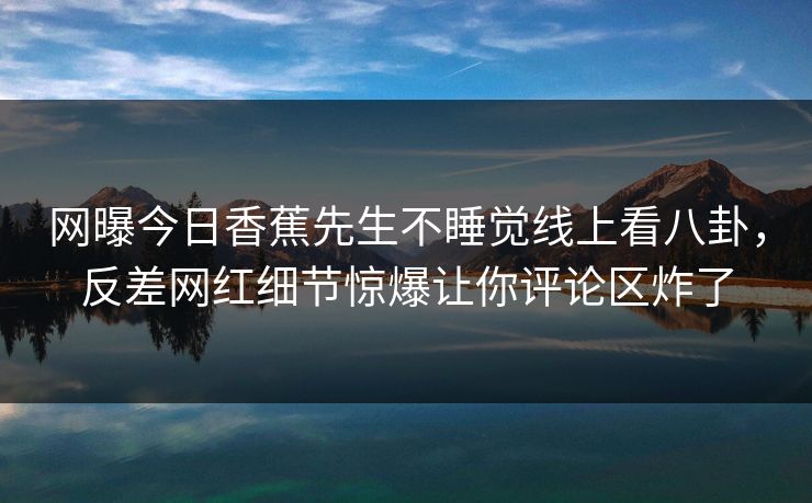 网曝今日香蕉先生不睡觉线上看八卦，反差网红细节惊爆让你评论区炸了