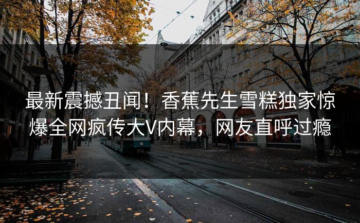最新震撼丑闻！香蕉先生雪糕独家惊爆全网疯传大V内幕，网友直呼过瘾