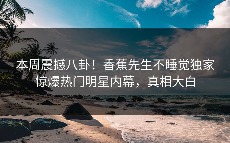 本周震撼八卦！香蕉先生不睡觉独家惊爆热门明星内幕，真相大白