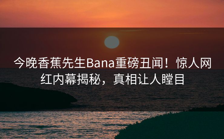 今晚香蕉先生Bana重磅丑闻！惊人网红内幕揭秘，真相让人瞠目  第1张