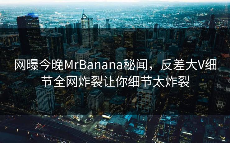 网曝今晚MrBanana秘闻，反差大V细节全网炸裂让你细节太炸裂  第1张