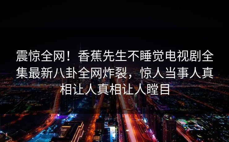 震惊全网！香蕉先生不睡觉电视剧全集最新八卦全网炸裂，惊人当事人真相让人真相让人瞠目  第1张