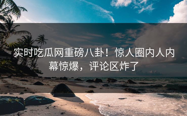 实时吃瓜网重磅八卦！惊人圈内人内幕惊爆，评论区炸了