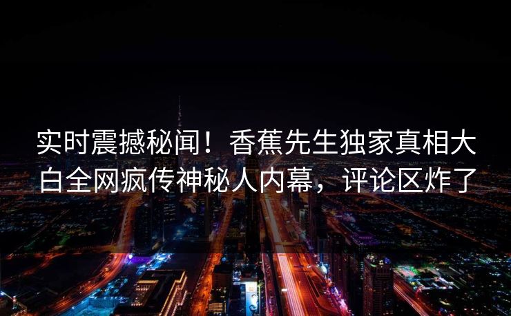 实时震撼秘闻！香蕉先生独家真相大白全网疯传神秘人内幕，评论区炸了
