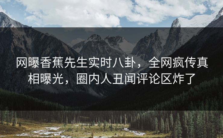 网曝香蕉先生实时八卦，全网疯传真相曝光，圈内人丑闻评论区炸了  第1张