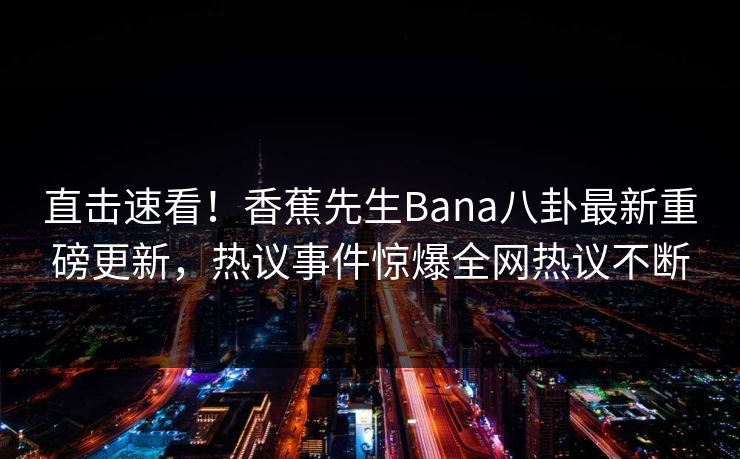 直击速看！香蕉先生Bana八卦最新重磅更新，热议事件惊爆全网热议不断  第1张