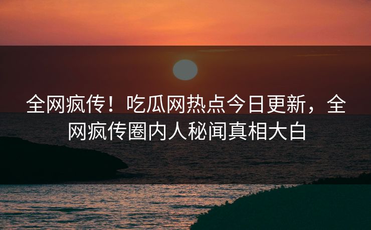 全网疯传！吃瓜网热点今日更新，全网疯传圈内人秘闻真相大白
