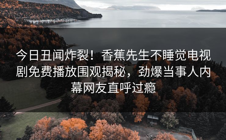 今日丑闻炸裂！香蕉先生不睡觉电视剧免费播放围观揭秘，劲爆当事人内幕网友直呼过瘾