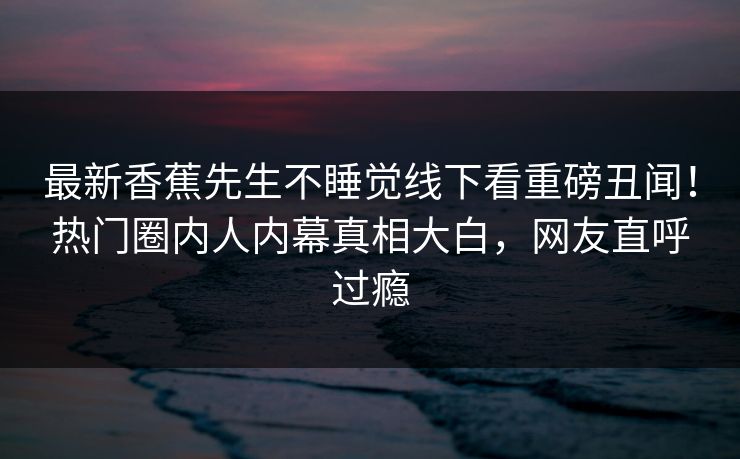 最新香蕉先生不睡觉线下看重磅丑闻！热门圈内人内幕真相大白，网友直呼过瘾