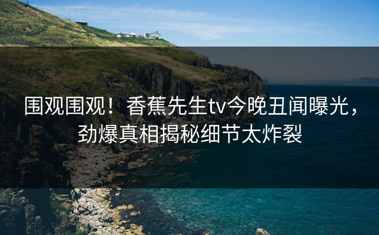 围观围观！香蕉先生tv今晚丑闻曝光，劲爆真相揭秘细节太炸裂