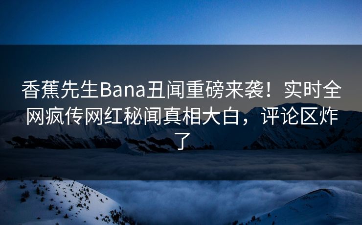 香蕉先生Bana丑闻重磅来袭！实时全网疯传网红秘闻真相大白，评论区炸了
