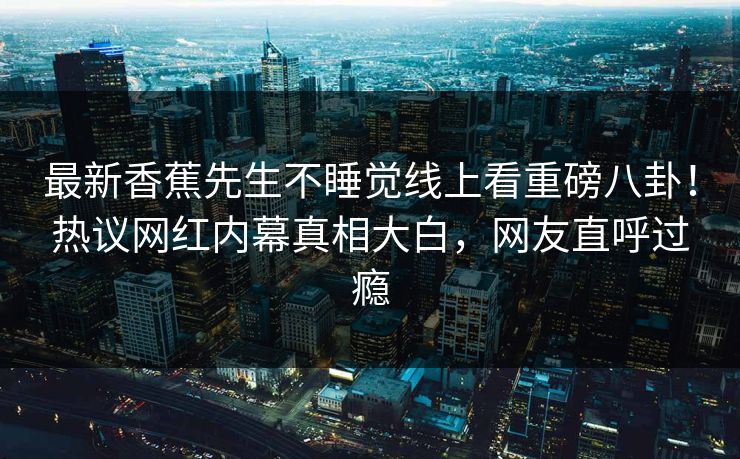 最新香蕉先生不睡觉线上看重磅八卦！热议网红内幕真相大白，网友直呼过瘾  第1张