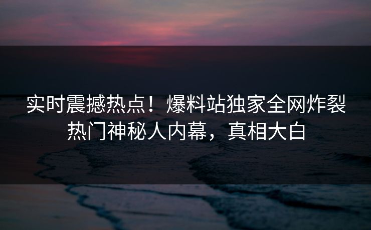 实时震撼热点！爆料站独家全网炸裂热门神秘人内幕，真相大白  第1张