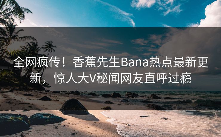 全网疯传！香蕉先生Bana热点最新更新，惊人大V秘闻网友直呼过瘾  第1张
