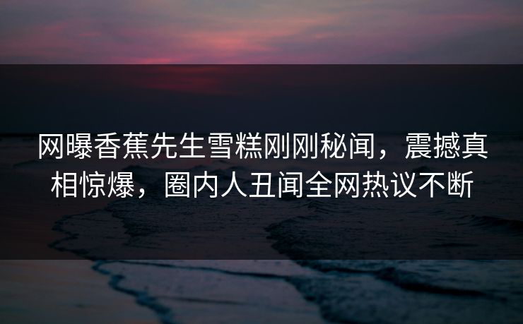 网曝香蕉先生雪糕刚刚秘闻，震撼真相惊爆，圈内人丑闻全网热议不断