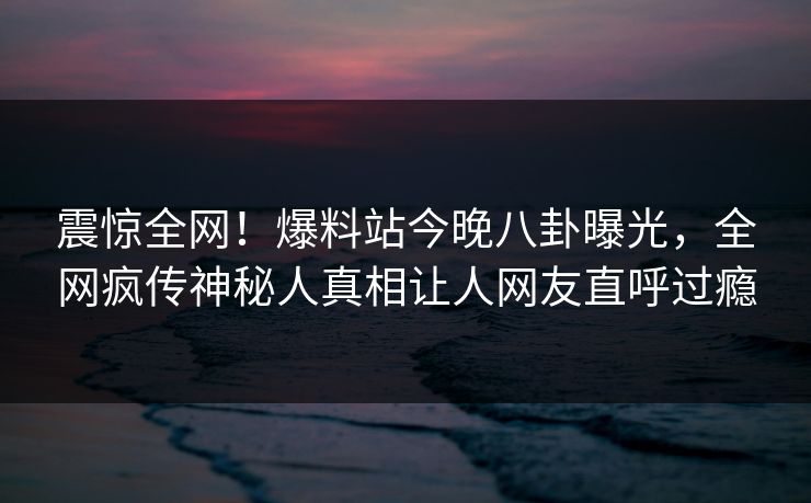 震惊全网！爆料站今晚八卦曝光，全网疯传神秘人真相让人网友直呼过瘾