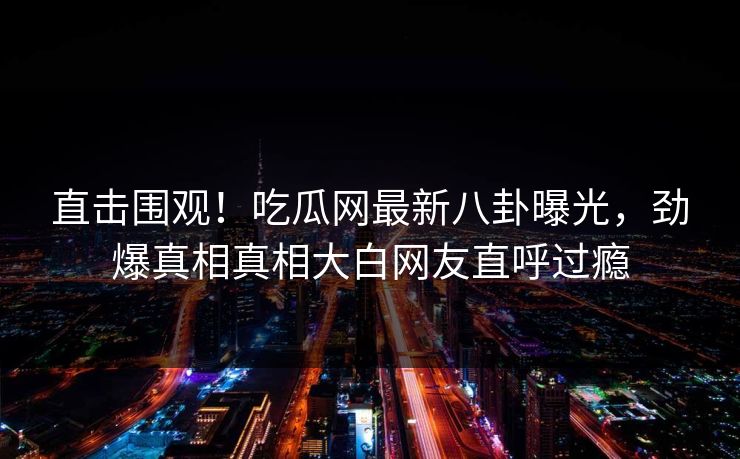 直击围观！吃瓜网最新八卦曝光，劲爆真相真相大白网友直呼过瘾  第1张