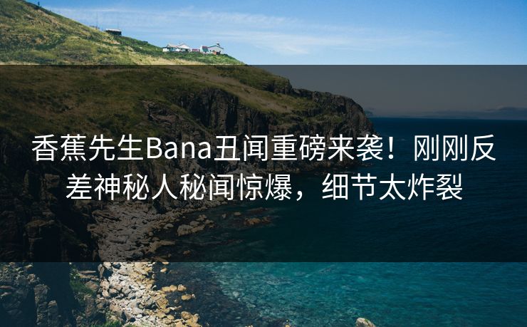 香蕉先生Bana丑闻重磅来袭！刚刚反差神秘人秘闻惊爆，细节太炸裂  第1张