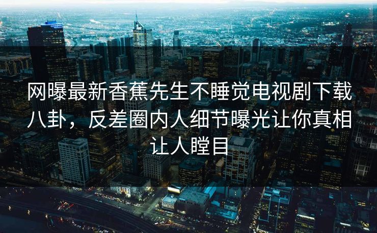 网曝最新香蕉先生不睡觉电视剧下载八卦，反差圈内人细节曝光让你真相让人瞠目