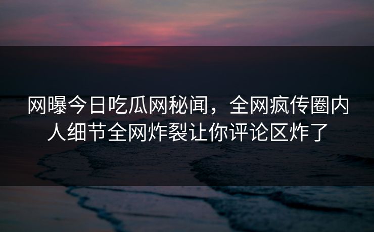 网曝今日吃瓜网秘闻，全网疯传圈内人细节全网炸裂让你评论区炸了