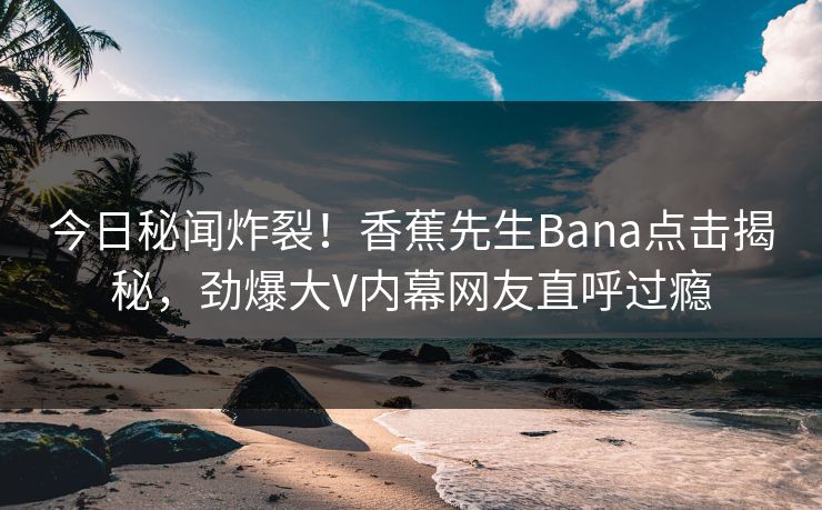 今日秘闻炸裂！香蕉先生Bana点击揭秘，劲爆大V内幕网友直呼过瘾