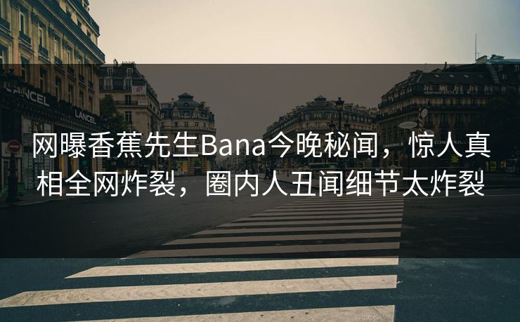 网曝香蕉先生Bana今晚秘闻，惊人真相全网炸裂，圈内人丑闻细节太炸裂