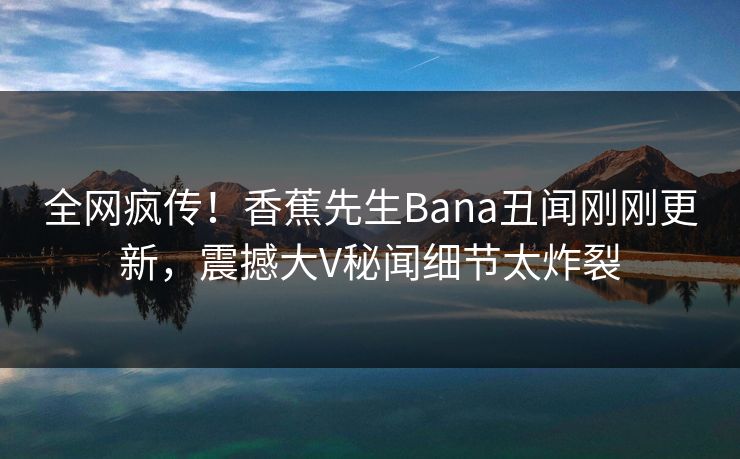 全网疯传！香蕉先生Bana丑闻刚刚更新，震撼大V秘闻细节太炸裂  第1张