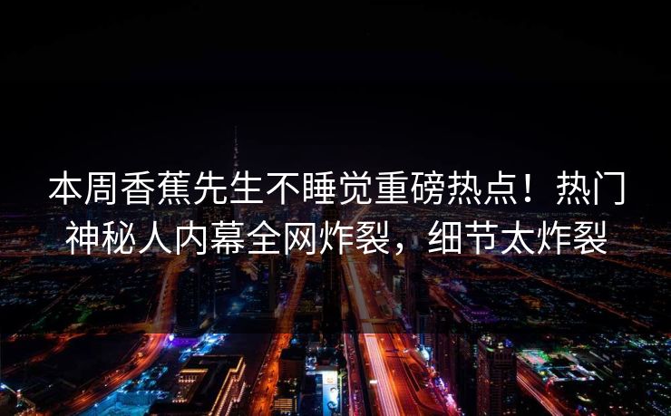 本周香蕉先生不睡觉重磅热点！热门神秘人内幕全网炸裂，细节太炸裂