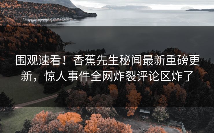 围观速看！香蕉先生秘闻最新重磅更新，惊人事件全网炸裂评论区炸了