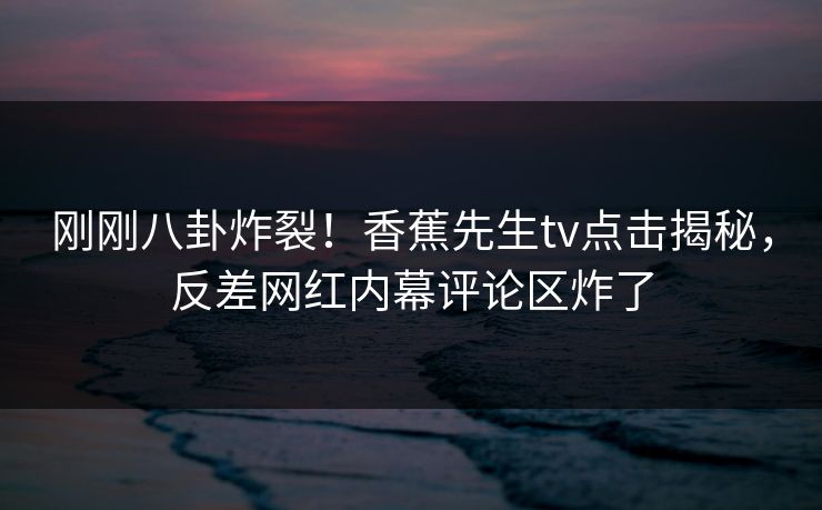刚刚八卦炸裂！香蕉先生tv点击揭秘，反差网红内幕评论区炸了