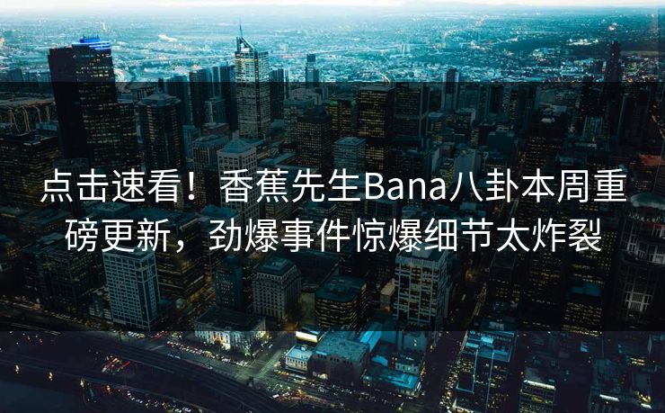 点击速看！香蕉先生Bana八卦本周重磅更新，劲爆事件惊爆细节太炸裂  第1张