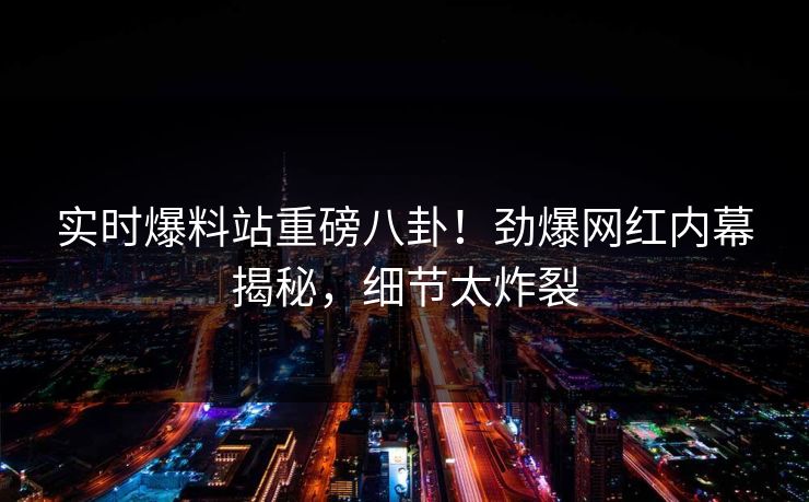 实时爆料站重磅八卦！劲爆网红内幕揭秘，细节太炸裂  第1张