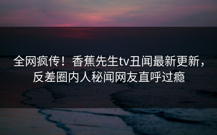 全网疯传！香蕉先生tv丑闻最新更新，反差圈内人秘闻网友直呼过瘾