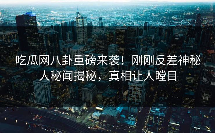 吃瓜网八卦重磅来袭！刚刚反差神秘人秘闻揭秘，真相让人瞠目