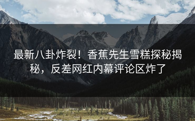 最新八卦炸裂！香蕉先生雪糕探秘揭秘，反差网红内幕评论区炸了