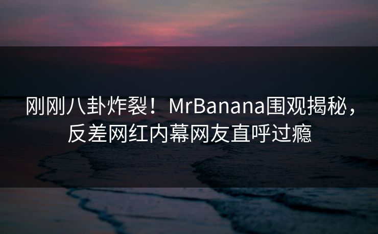 刚刚八卦炸裂！MrBanana围观揭秘，反差网红内幕网友直呼过瘾