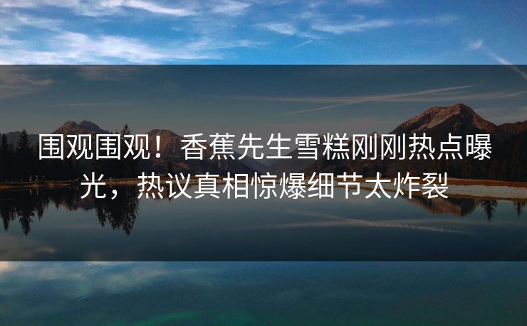 围观围观！香蕉先生雪糕刚刚热点曝光，热议真相惊爆细节太炸裂