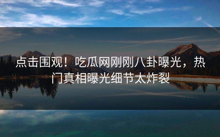 点击围观！吃瓜网刚刚八卦曝光，热门真相曝光细节太炸裂