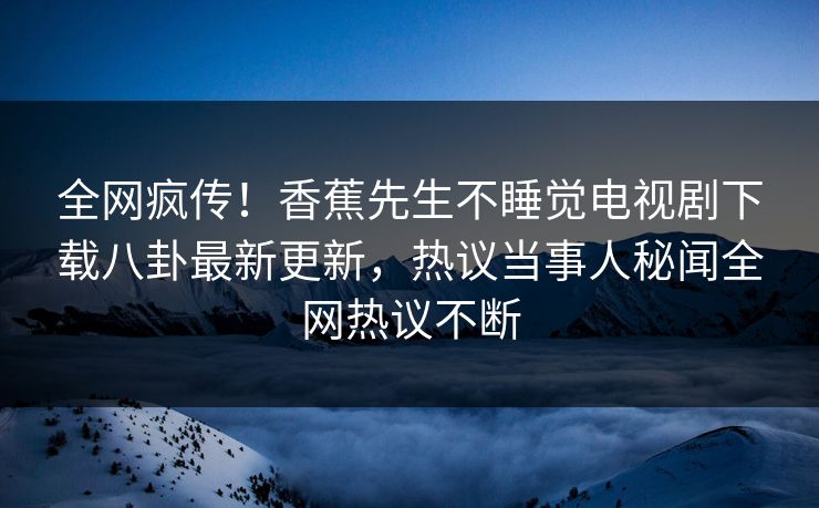 全网疯传！香蕉先生不睡觉电视剧下载八卦最新更新，热议当事人秘闻全网热议不断